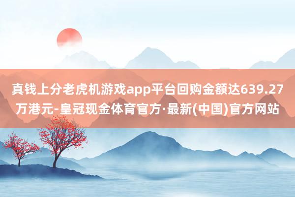 真钱上分老虎机游戏app平台回购金额达639.27万港元-皇冠现金体育官方·最新(中国)官方网站