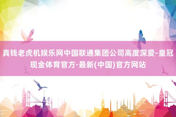 真钱老虎机娱乐网中国联通集团公司高度深爱-皇冠现金体育官方·最新(中国)官方网站