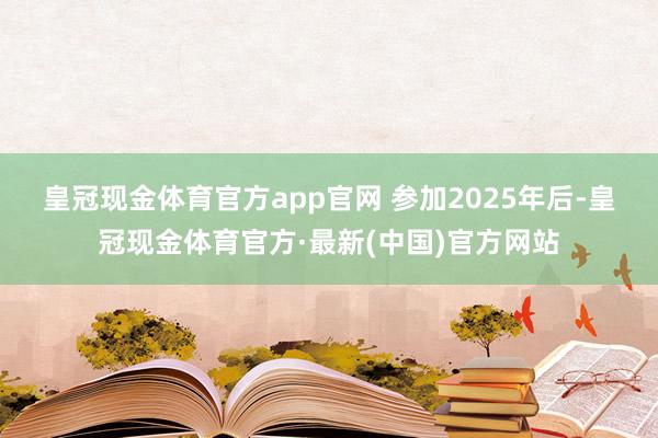 皇冠现金体育官方app官网 　　参加2025年后-皇冠现金体育官方·最新(中国)官方网站