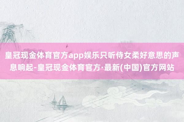 皇冠现金体育官方app娱乐只听侍女柔好意思的声息响起-皇冠现金体育官方·最新(中国)官方网站