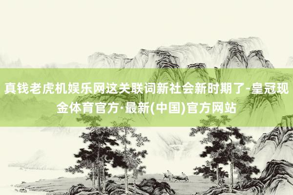 真钱老虎机娱乐网这关联词新社会新时期了-皇冠现金体育官方·最新(中国)官方网站