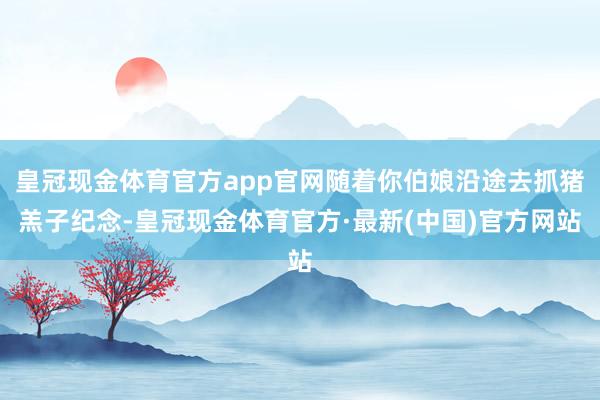 皇冠现金体育官方app官网随着你伯娘沿途去抓猪羔子纪念-皇冠现金体育官方·最新(中国)官方网站