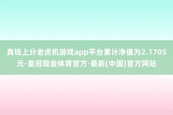 真钱上分老虎机游戏app平台累计净值为2.1705元-皇冠现金体育官方·最新(中国)官方网站