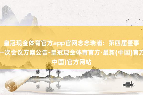 皇冠现金体育官方app官网念念瑞浦：第四届董事会第一次会议方案公告-皇冠现金体育官方·最新(中国)官方网站