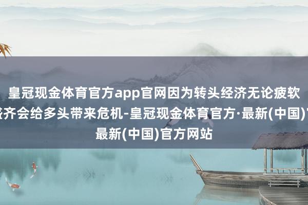 皇冠现金体育官方app官网因为转头经济无论疲软依然强盛齐会给多头带来危机-皇冠现金体育官方·最新(中国)官方网站