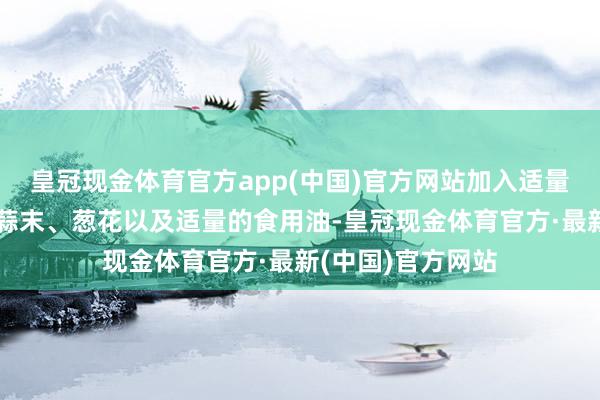 皇冠现金体育官方app(中国)官方网站加入适量的盐、胡椒粉、蒜末、葱花以及适量的食用油-皇冠现金体育官方·最新(中国)官方网站