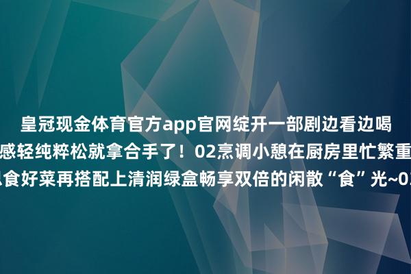 皇冠现金体育官方app官网绽开一部剧边看边喝绿盒王老吉宅家的清润感轻纯粹松就拿合手了！02烹调小憩在厨房里忙繁重碌着作念几谈好意思食好菜再搭配上清润绿盒畅享双倍的闲散“食”光~03音乐相伴音乐开起、尽兴狂欢与三五好友一谈相伴嗨唱再来上一口清润绿盒为好意思好脸色再加一分！这个冬日因为有了绿盒王老吉的相伴小吉的宅家日志充满了温馨与乐趣将来也要和小吉一谈络续获利更多的清润陡然呀~（转自：广药白云山） 发