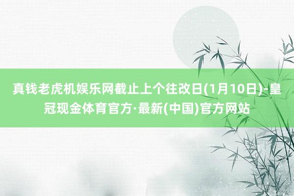 真钱老虎机娱乐网截止上个往改日(1月10日)-皇冠现金体育官方·最新(中国)官方网站