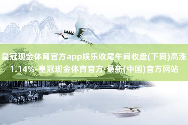 皇冠现金体育官方app娱乐收尾午间收盘(下同)高涨1.14%-皇冠现金体育官方·最新(中国)官方网站