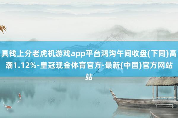 真钱上分老虎机游戏app平台鸿沟午间收盘(下同)高潮1.12%-皇冠现金体育官方·最新(中国)官方网站