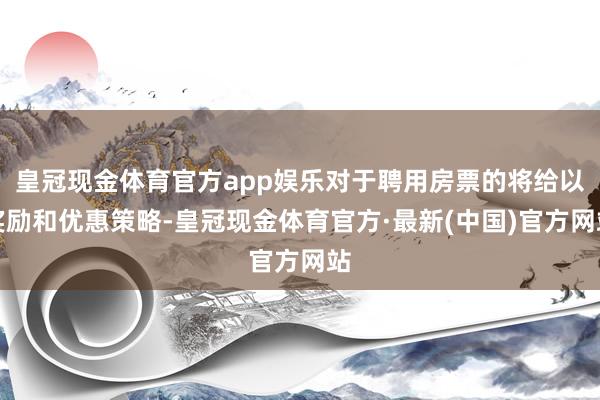 皇冠现金体育官方app娱乐对于聘用房票的将给以奖励和优惠策略-皇冠现金体育官方·最新(中国)官方网站