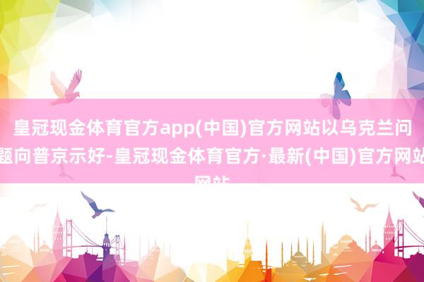 皇冠现金体育官方app(中国)官方网站以乌克兰问题向普京示好-皇冠现金体育官方·最新(中国)官方网站