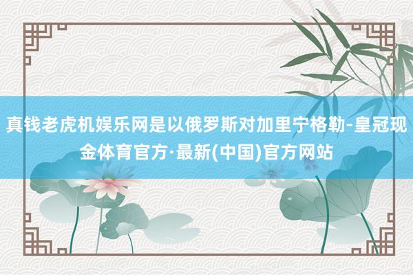 真钱老虎机娱乐网是以俄罗斯对加里宁格勒-皇冠现金体育官方·最新(中国)官方网站