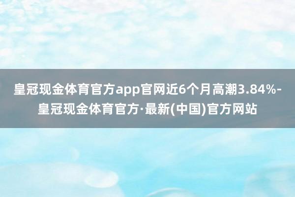 皇冠现金体育官方app官网近6个月高潮3.84%-皇冠现金体育官方·最新(中国)官方网站