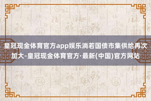 皇冠现金体育官方app娱乐淌若国债市集供给再次加大-皇冠现金体育官方·最新(中国)官方网站