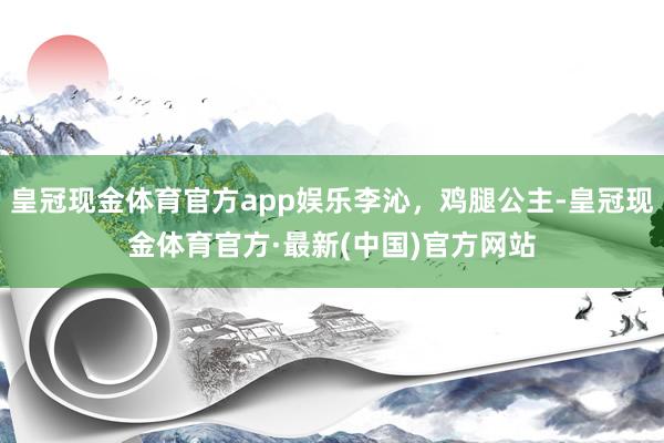 皇冠现金体育官方app娱乐李沁，鸡腿公主-皇冠现金体育官方·最新(中国)官方网站