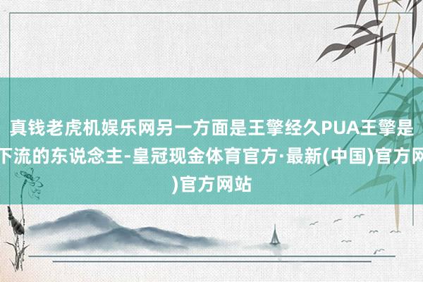 真钱老虎机娱乐网另一方面是王擎经久PUA王擎是个下流的东说念主-皇冠现金体育官方·最新(中国)官方网站