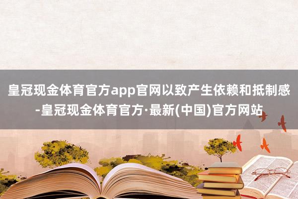 皇冠现金体育官方app官网以致产生依赖和抵制感-皇冠现金体育官方·最新(中国)官方网站