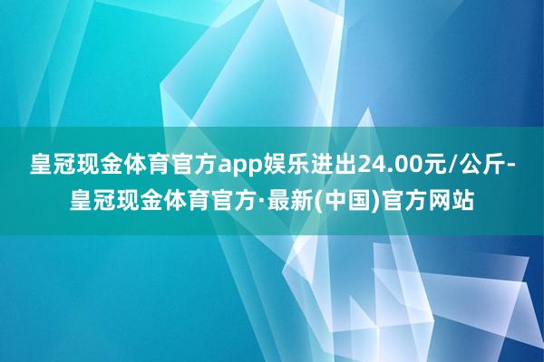 皇冠现金体育官方app娱乐进出24.00元/公斤-皇冠现金体育官方·最新(中国)官方网站