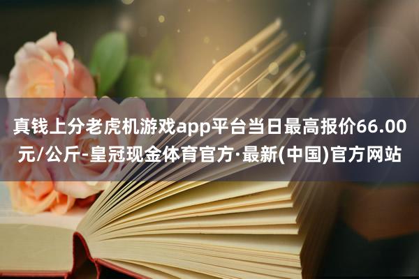 真钱上分老虎机游戏app平台当日最高报价66.00元/公斤-皇冠现金体育官方·最新(中国)官方网站