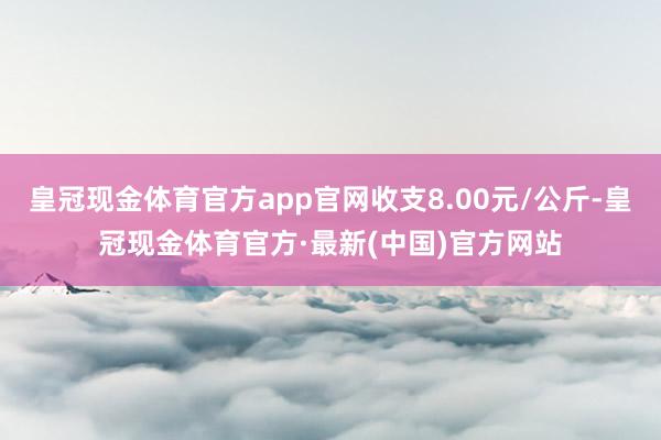 皇冠现金体育官方app官网收支8.00元/公斤-皇冠现金体育官方·最新(中国)官方网站