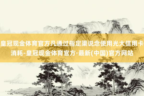 皇冠现金体育官方凡通过指定渠说念使用光大信用卡消耗-皇冠现金体育官方·最新(中国)官方网站