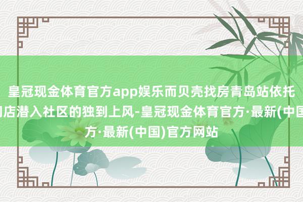 皇冠现金体育官方app娱乐而贝壳找房青岛站依托勾通品牌门店潜入社区的独到上风-皇冠现金体育官方·最新(中国)官方网站