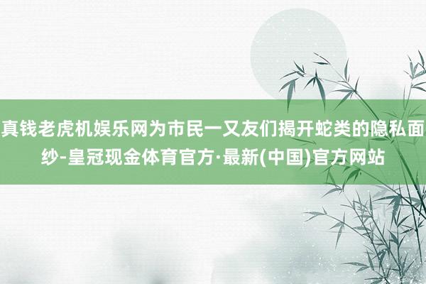 真钱老虎机娱乐网为市民一又友们揭开蛇类的隐私面纱-皇冠现金体育官方·最新(中国)官方网站