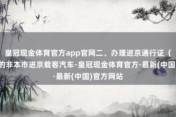 皇冠现金体育官方app官网二、办理进京通行证（六环内）的非本市进京载客汽车-皇冠现金体育官方·最新(中国)官方网站