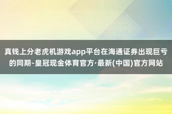 真钱上分老虎机游戏app平台在海通证券出现巨亏的同期-皇冠现金体育官方·最新(中国)官方网站