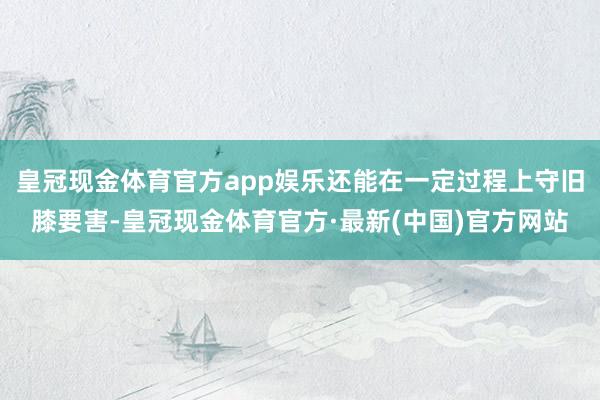 皇冠现金体育官方app娱乐还能在一定过程上守旧膝要害-皇冠现金体育官方·最新(中国)官方网站