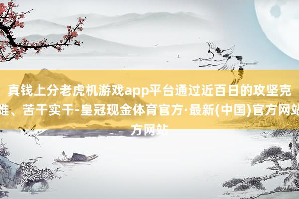 真钱上分老虎机游戏app平台通过近百日的攻坚克难、苦干实干-皇冠现金体育官方·最新(中国)官方网站