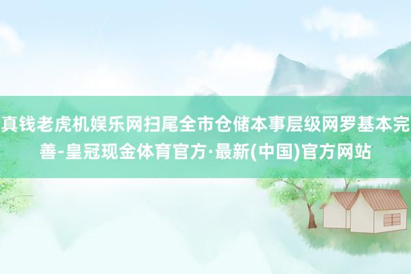 真钱老虎机娱乐网扫尾全市仓储本事层级网罗基本完善-皇冠现金体育官方·最新(中国)官方网站