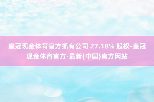 皇冠现金体育官方抓有公司 27.18% 股权-皇冠现金体育官方·最新(中国)官方网站