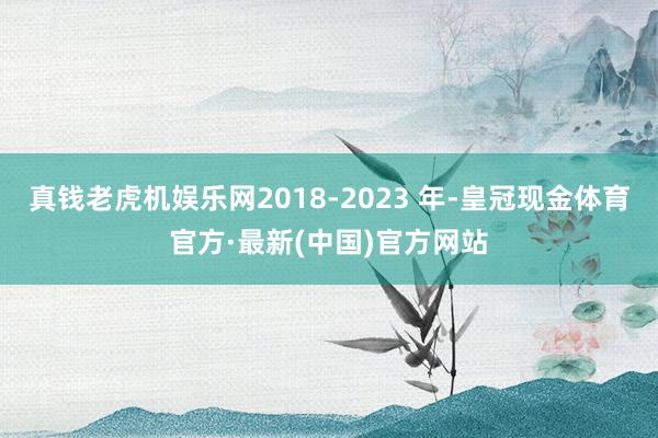 真钱老虎机娱乐网2018-2023 年-皇冠现金体育官方·最新(中国)官方网站