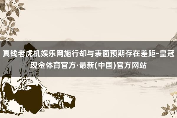 真钱老虎机娱乐网施行却与表面预期存在差距-皇冠现金体育官方·最新(中国)官方网站