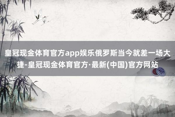 皇冠现金体育官方app娱乐俄罗斯当今就差一场大捷-皇冠现金体育官方·最新(中国)官方网站