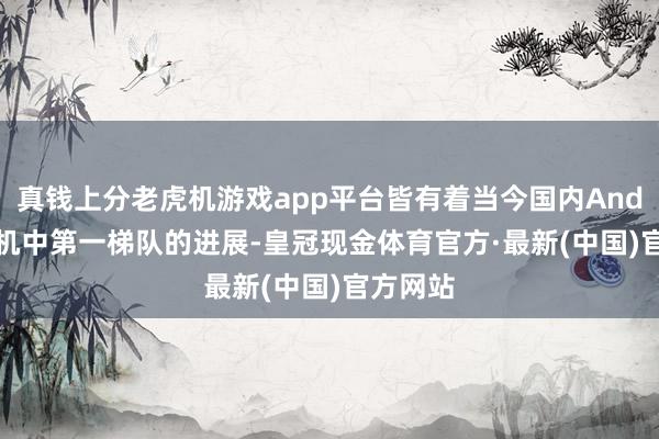 真钱上分老虎机游戏app平台皆有着当今国内Android手机中第一梯队的进展-皇冠现金体育官方·最新(中国)官方网站