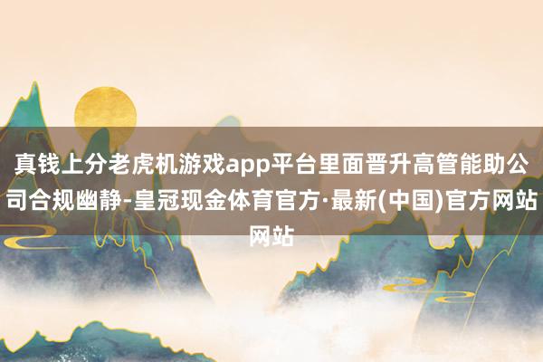 真钱上分老虎机游戏app平台里面晋升高管能助公司合规幽静-皇冠现金体育官方·最新(中国)官方网站