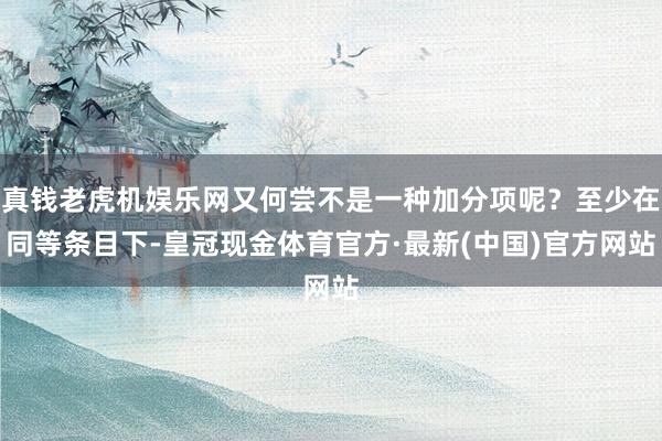 真钱老虎机娱乐网又何尝不是一种加分项呢？至少在同等条目下-皇冠现金体育官方·最新(中国)官方网站