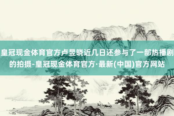 皇冠现金体育官方卢昱晓近几日还参与了一部热播剧的拍摄-皇冠现金体育官方·最新(中国)官方网站