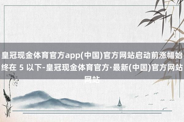 皇冠现金体育官方app(中国)官方网站启动前涨幅始终在 5 以下-皇冠现金体育官方·最新(中国)官方网站