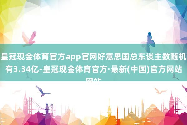 皇冠现金体育官方app官网好意思国总东谈主数随机有3.34亿-皇冠现金体育官方·最新(中国)官方网站