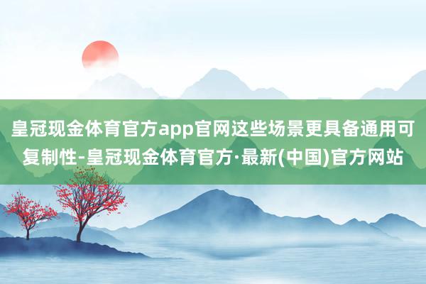 皇冠现金体育官方app官网这些场景更具备通用可复制性-皇冠现金体育官方·最新(中国)官方网站