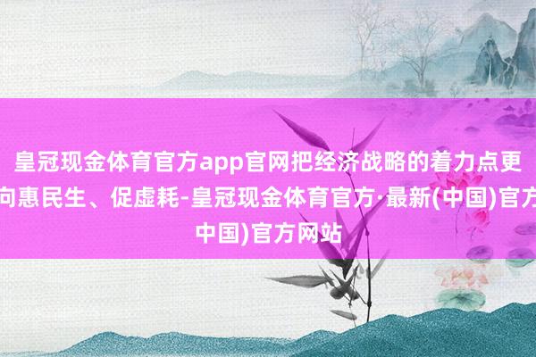 皇冠现金体育官方app官网把经济战略的着力点更多转向惠民生、促虚耗-皇冠现金体育官方·最新(中国)官方网站