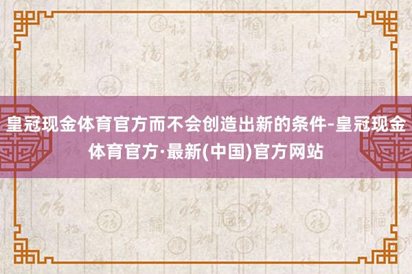 皇冠现金体育官方而不会创造出新的条件-皇冠现金体育官方·最新(中国)官方网站