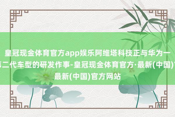 皇冠现金体育官方app娱乐阿维塔科技正与华为一同进行第二代车型的研发作事-皇冠现金体育官方·最新(中国)官方网站