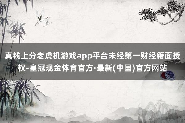 真钱上分老虎机游戏app平台未经第一财经籍面授权-皇冠现金体育官方·最新(中国)官方网站