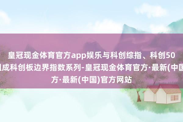 皇冠现金体育官方app娱乐与科创综指、科创50指数共同组成科创板边界指数系列-皇冠现金体育官方·最新(中国)官方网站