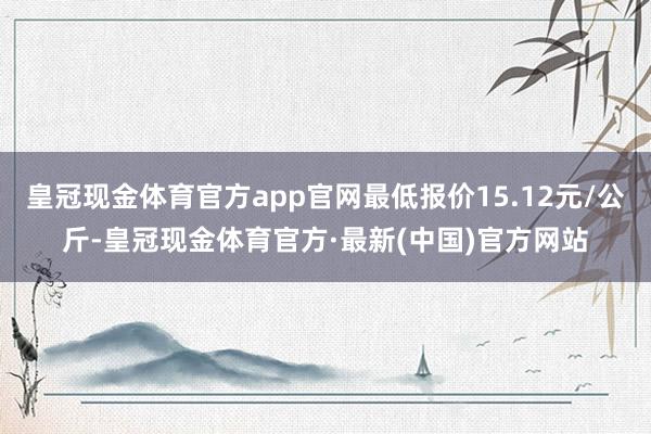 皇冠现金体育官方app官网最低报价15.12元/公斤-皇冠现金体育官方·最新(中国)官方网站